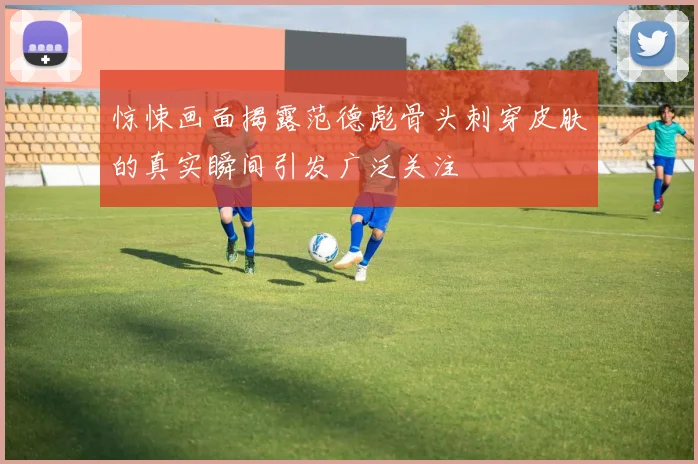 惊悚画面揭露范德彪骨头刺穿皮肤的真实瞬间引发广泛关注