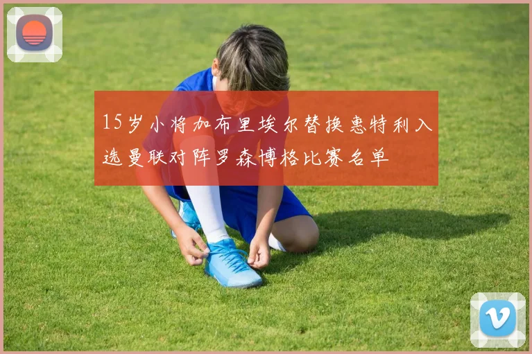 15岁小将加布里埃尔替换惠特利入选曼联对阵罗森博格比赛名单