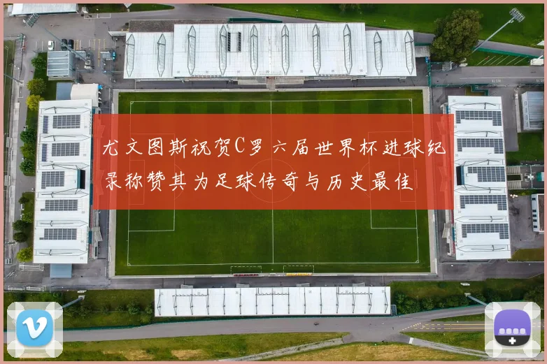 尤文图斯祝贺C罗六届世界杯进球纪录称赞其为足球传奇与历史最佳