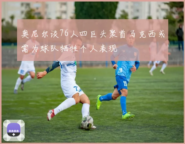 奥尼尔谈76人四巨头聚首马克西或需为球队牺牲个人表现