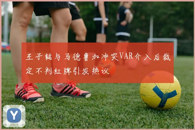 王子铭与马德鲁加冲突VAR介入后裁定不判红牌引发热议
