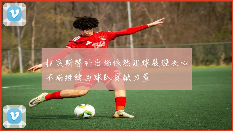 拉莫斯替补出场依然进球展现决心不减继续为球队贡献力量