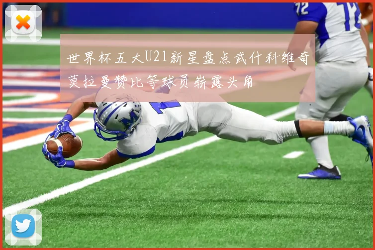 世界杯五大U21新星盘点武什科维奇莫拉曼赞比等球员崭露头角