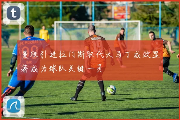 曼联引进拉门斯取代大马丁成效显著成为球队关键一员