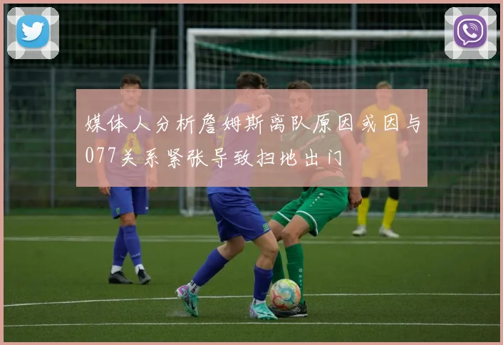 媒体人分析詹姆斯离队原因或因与077关系紧张导致扫地出门