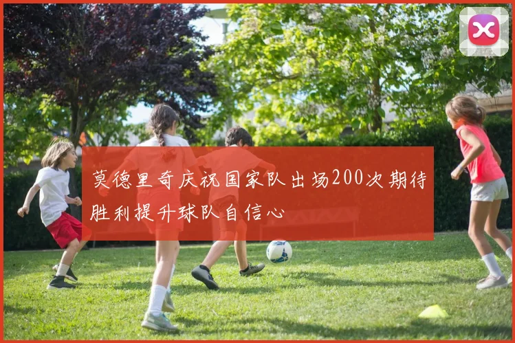 莫德里奇庆祝国家队出场200次期待胜利提升球队自信心