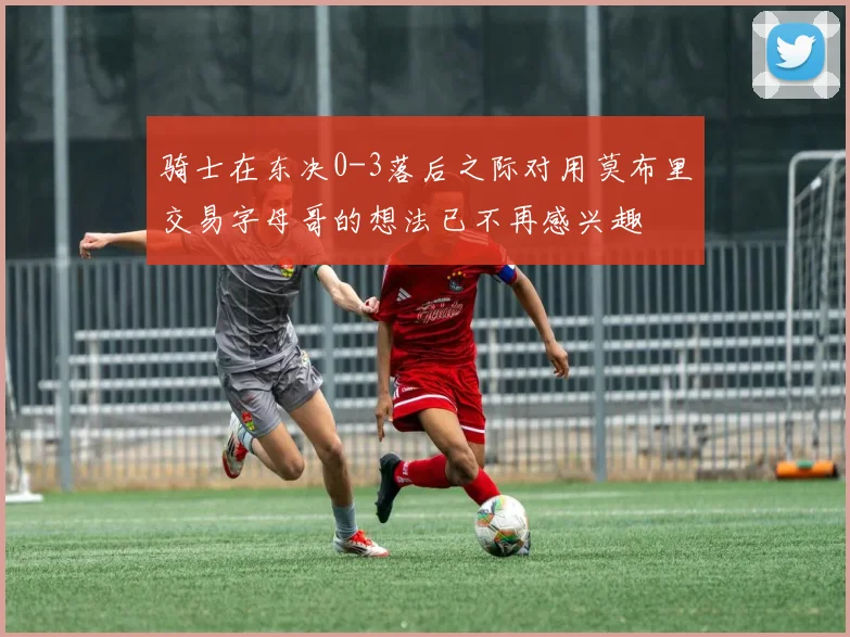骑士在东决0-3落后之际对用莫布里交易字母哥的想法已不再感兴趣