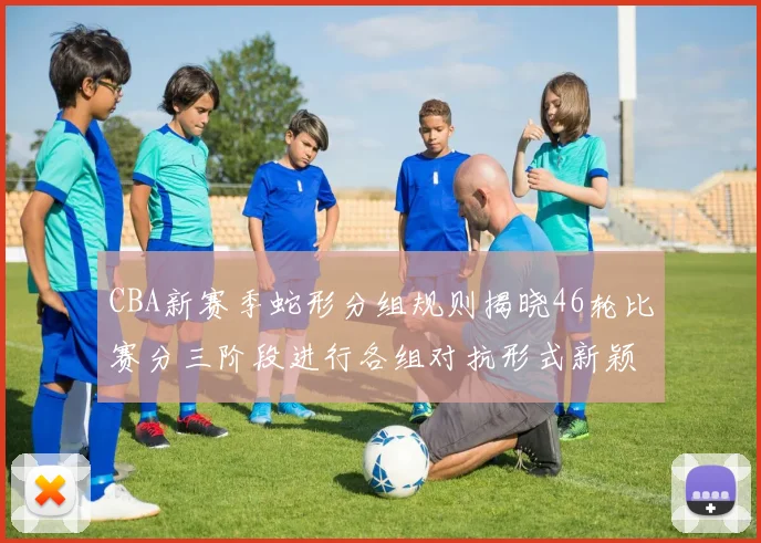 CBA新赛季蛇形分组规则揭晓46轮比赛分三阶段进行各组对抗形式新颖