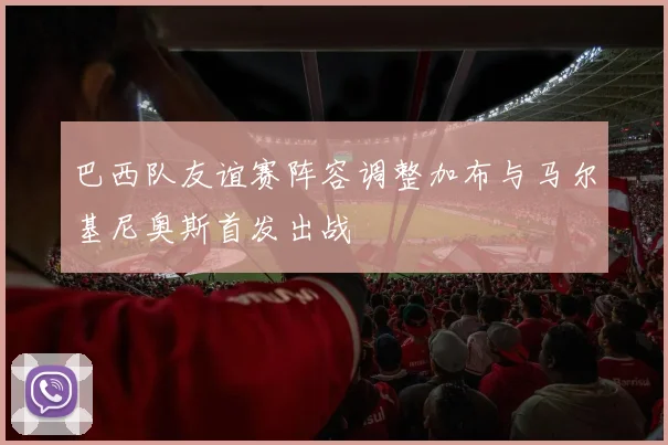 巴西队友谊赛阵容调整加布与马尔基尼奥斯首发出战