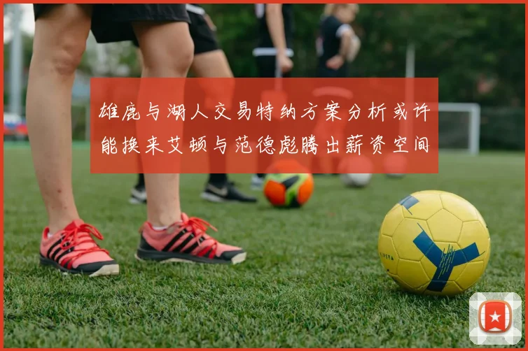 雄鹿与湖人交易特纳方案分析或许能换来艾顿与范德彪腾出薪资空间