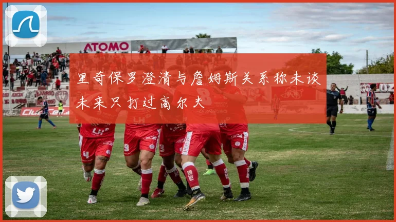 里奇保罗澄清与詹姆斯关系称未谈未来只打过高尔夫