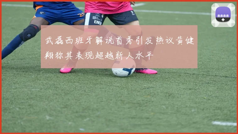 武磊西班牙解说首秀引发热议黄健翔称其表现超越新人水平