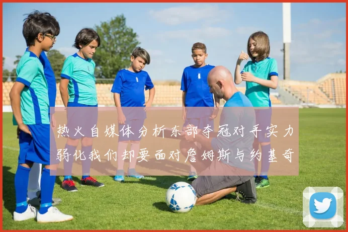 热火自媒体分析东部夺冠对手实力弱化我们却要面对詹姆斯与约基奇的挑战