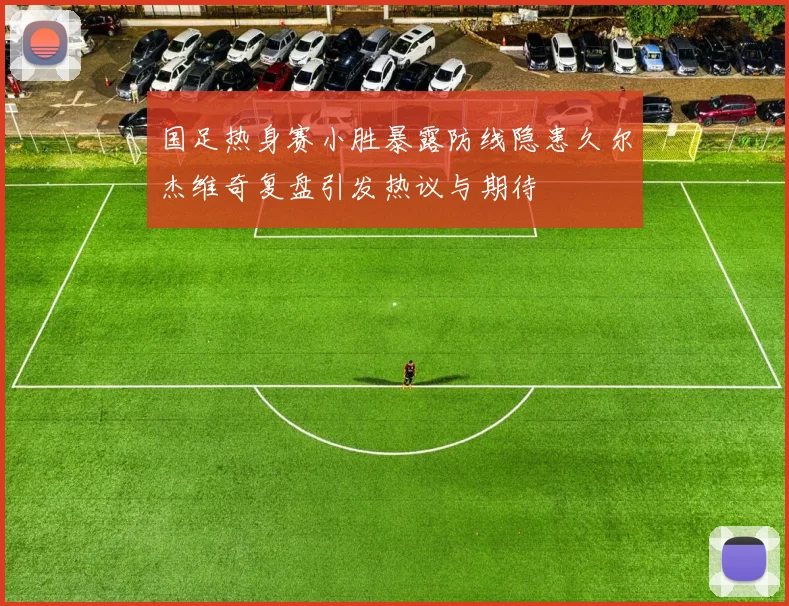 国足热身赛小胜暴露防线隐患久尔杰维奇复盘引发热议与期待