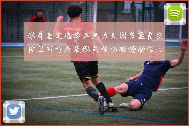 球哥坚定选择库里为美国男篮首发控卫布伦森表现虽佳仍难撼动信心