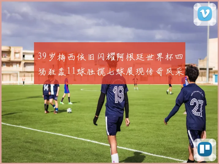 39岁梅西依旧闪耀阿根廷世界杯四场狂轰11球独揽七球展现传奇风采