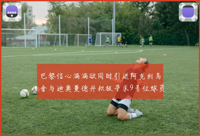 巴黎信心满满欲同时引进阿克利乌舍与迪奥曼德并积极寻求9号位球员