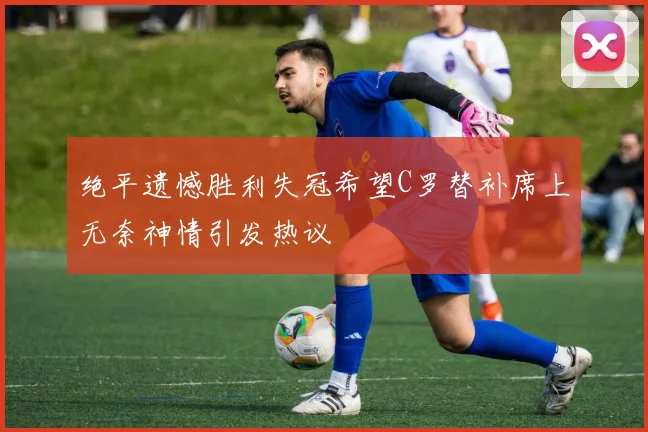 绝平遗憾胜利失冠希望C罗替补席上无奈神情引发热议