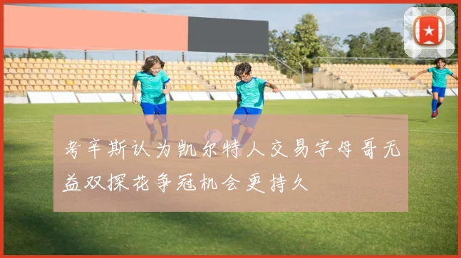 考辛斯认为凯尔特人交易字母哥无益双探花争冠机会更持久