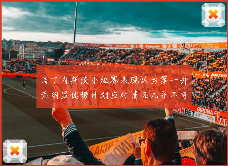 马丁内斯谈小组赛表现认为第一并无明显优势计划应对情况几乎不可能