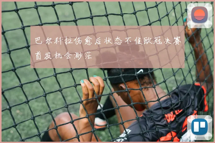 巴尔科拉伤愈后状态不佳欧冠决赛首发机会渺茫