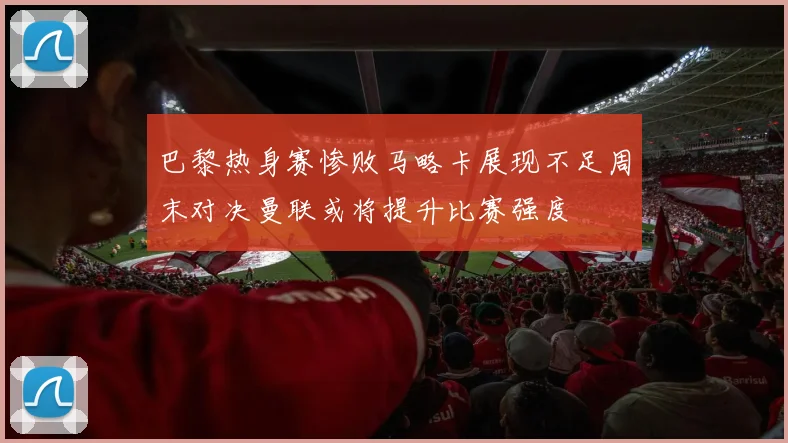 巴黎热身赛惨败马略卡展现不足周末对决曼联或将提升比赛强度