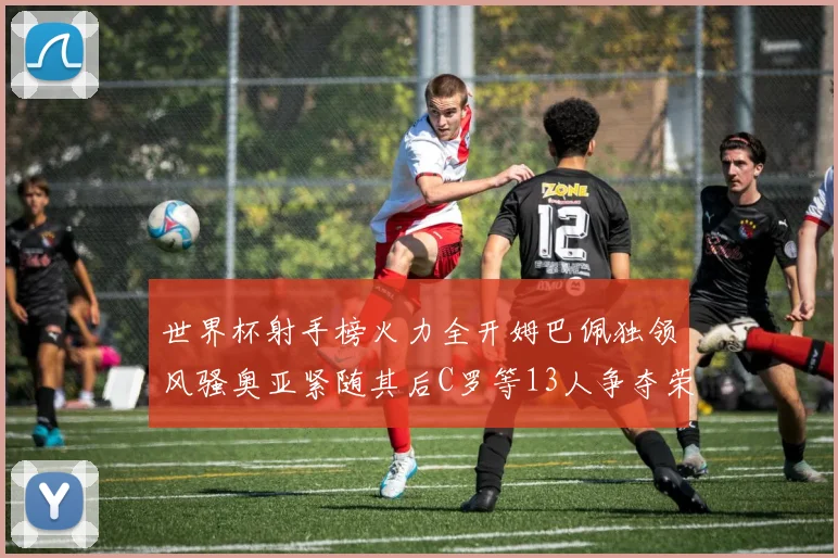 世界杯射手榜火力全开姆巴佩独领风骚奥亚紧随其后C罗等13人争夺荣耀