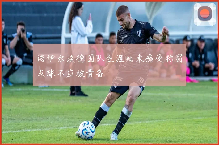 诺伊尔谈德国队生涯结束感受称罚点球不应被责备