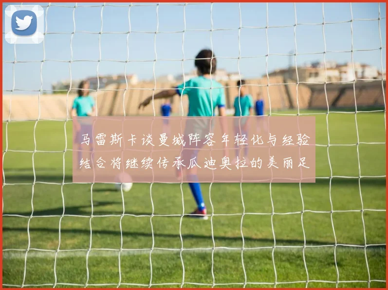 马雷斯卡谈曼城阵容年轻化与经验结合将继续传承瓜迪奥拉的美丽足球理念