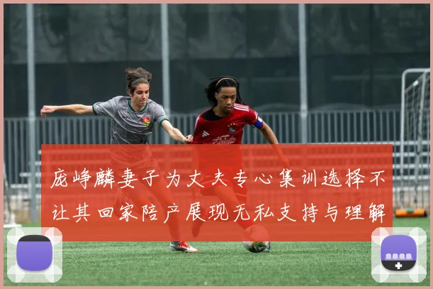 庞峥麟妻子为丈夫专心集训选择不让其回家陪产展现无私支持与理解