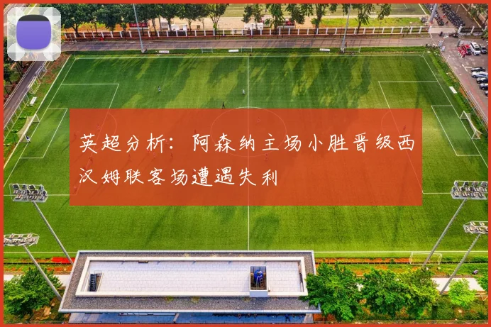 英超分析：阿森纳主场小胜晋级西汉姆联客场遭遇失利