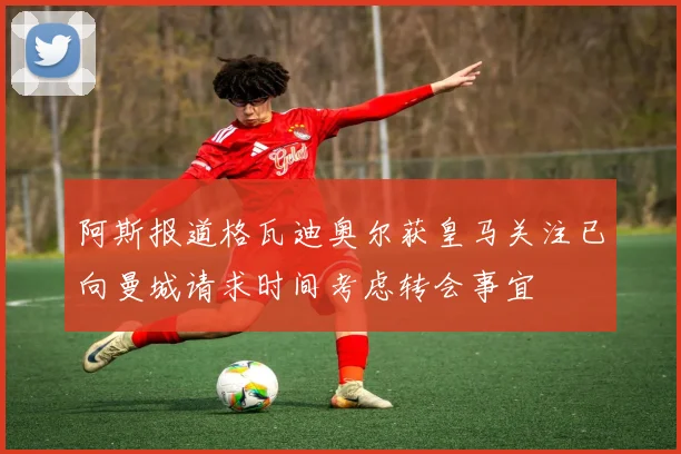 阿斯报道格瓦迪奥尔获皇马关注已向曼城请求时间考虑转会事宜
